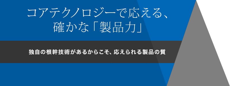 コアテクノロジーで応える、確かな「製品力」　独自の根幹技術があるからこそ、応えられる製品の質